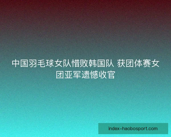 中国羽毛球女队惜败韩国队 获团体赛女团亚军遗憾收官