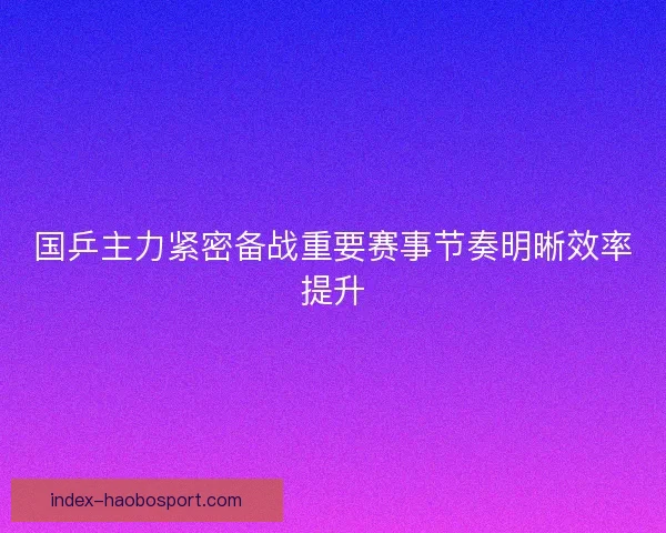 国乒主力紧密备战重要赛事节奏明晰效率提升
