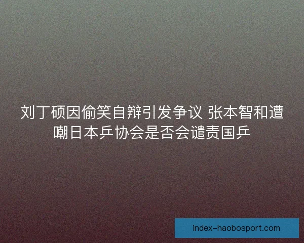 刘丁硕因偷笑自辩引发争议 张本智和遭嘲日本乒协会是否会谴责国乒