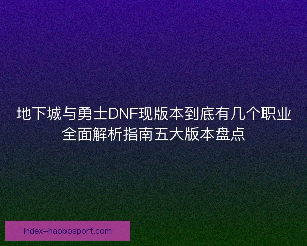 地下城与勇士DNF现版本到底有几个职业全面解析指南五大版本盘点
