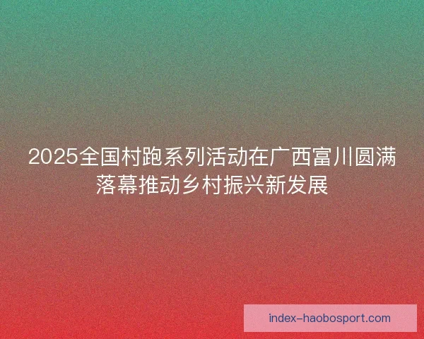 2025全国村跑系列活动在广西富川圆满落幕推动乡村振兴新发展