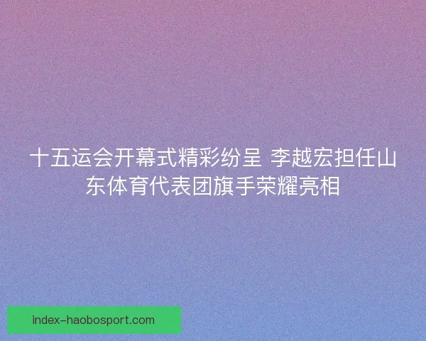 十五运会开幕式精彩纷呈 李越宏担任山东体育代表团旗手荣耀亮相